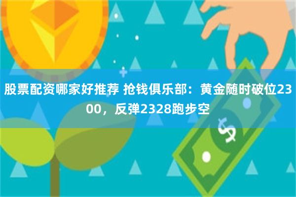 股票配资哪家好推荐 抢钱俱乐部：黄金随时破位2300，反弹2328跑步空