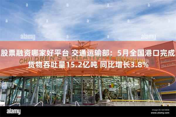 股票融资哪家好平台 交通运输部：5月全国港口完成货物吞吐量15.2亿吨 同比增长3.8%