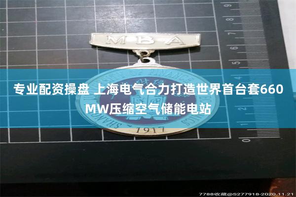 专业配资操盘 上海电气合力打造世界首台套660MW压缩空气储能电站