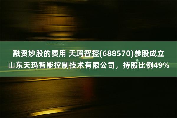 融资炒股的费用 天玛智控(688570)参股成立山东天玛智能控制技术有限公司，持股比例49%