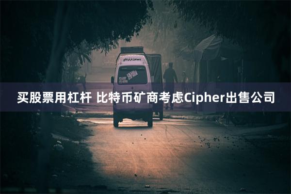 买股票用杠杆 比特币矿商考虑Cipher出售公司