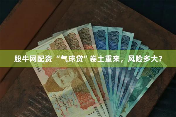 股牛网配资 “气球贷”卷土重来，风险多大？