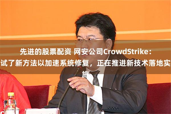 先进的股票配资 网安公司CrowdStrike：测试了新方法以加速系统修复，正在推进新技术落地实施