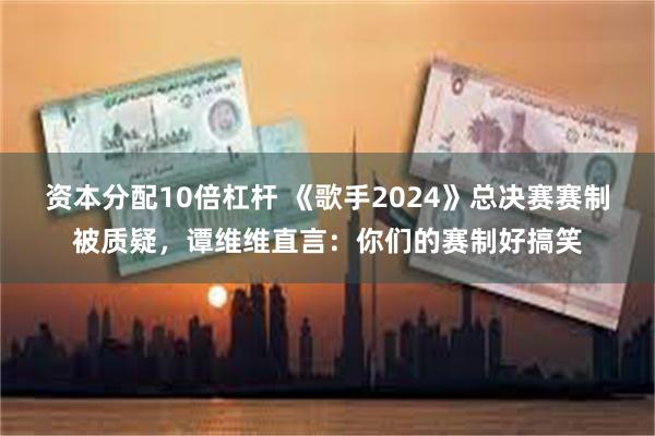 资本分配10倍杠杆 《歌手2024》总决赛赛制被质疑，谭维维直言：你们的赛制好搞笑