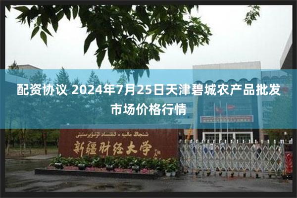 配资协议 2024年7月25日天津碧城农产品批发市场价格行情