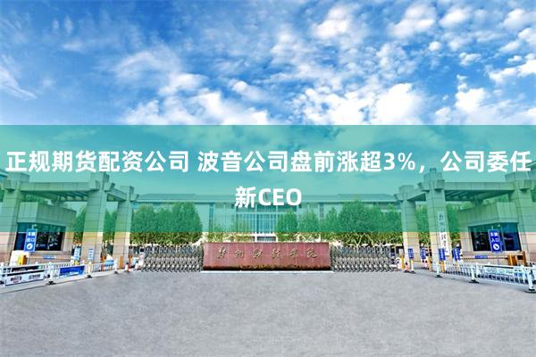 正规期货配资公司 波音公司盘前涨超3%，公司委任新CEO