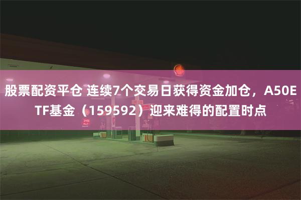 股票配资平仓 连续7个交易日获得资金加仓，A50ETF基金（159592）迎来难得的配置时点