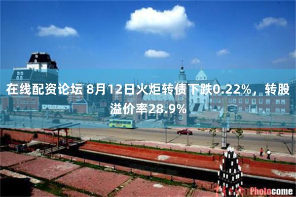 在线配资论坛 8月12日火炬转债下跌0.22%，转股溢价率28.9%