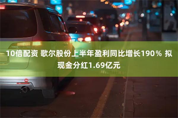 10倍配资 歌尔股份上半年盈利同比增长190％ 拟现金分红1.69亿元