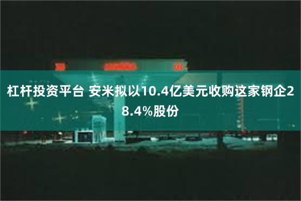 杠杆投资平台 安米拟以10.4亿美元收购这家钢企28.4%股份