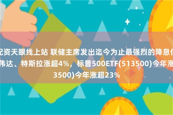 配资天眼线上站 联储主席发出迄今为止最强烈的降息信号，英伟达、特斯拉涨超4%，标普500ETF(513500)今年涨超23%