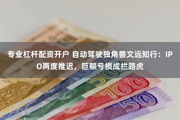 专业杠杆配资开户 自动驾驶独角兽文远知行：IPO两度推迟，巨额亏损成拦路虎