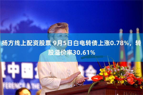 杨方线上配资股票 9月5日白电转债上涨0.78%，转股溢价率30.61%