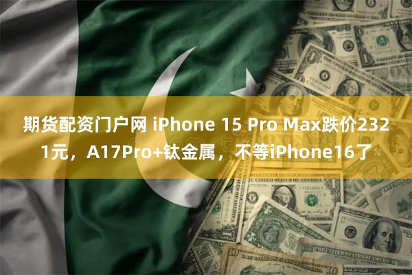 期货配资门户网 iPhone 15 Pro Max跌价2321元，A17Pro+钛金属，不等iPhone16了