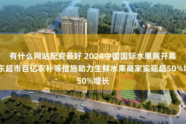 有什么网站配资最好 2024中国国际水果展开幕 京东超市百亿农补等措施助力生鲜水果商家实现超50%增长