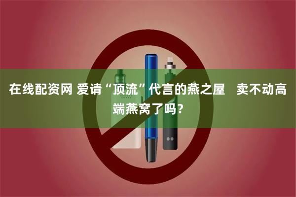 在线配资网 爱请“顶流”代言的燕之屋   卖不动高端燕窝了吗？