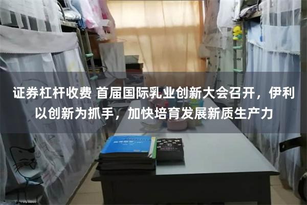 证券杠杆收费 首届国际乳业创新大会召开，伊利以创新为抓手，加快培育发展新质生产力