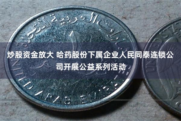 炒股资金放大 哈药股份下属企业人民同泰连锁公司开展公益系列活动