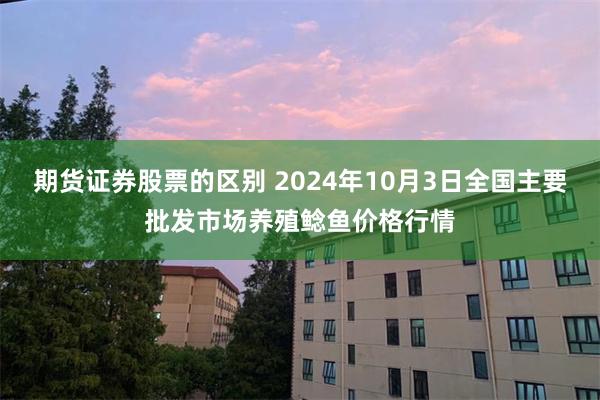 期货证券股票的区别 2024年10月3日全国主要批发市场养殖鲶鱼价格行情