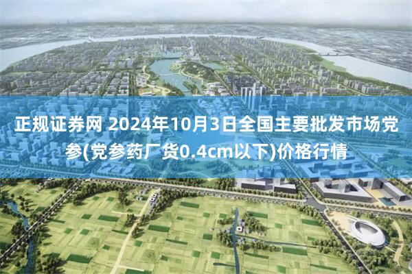 正规证券网 2024年10月3日全国主要批发市场党参(党参药厂货0.4cm以下)价格行情