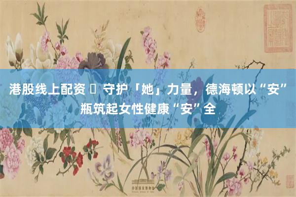 港股线上配资 ​守护「她」力量，德海顿以“安”瓶筑起女性健康“安”全