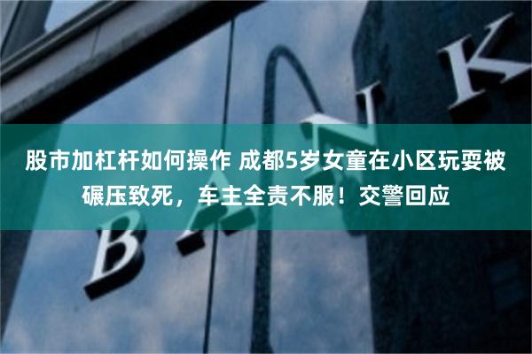 股市加杠杆如何操作 成都5岁女童在小区玩耍被碾压致死，车主全责不服！交警回应