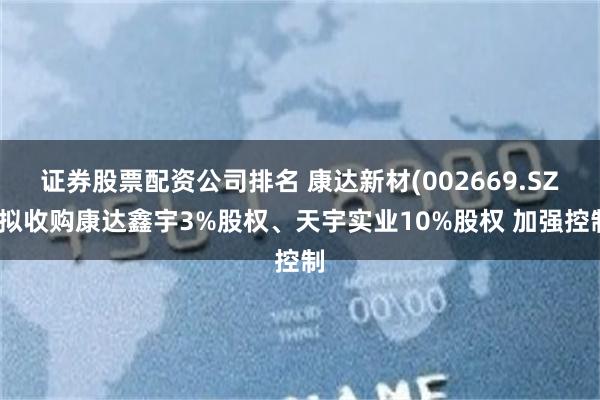 证券股票配资公司排名 康达新材(002669.SZ)拟收购康达鑫宇3%股权、天宇实业10%股权 加强控制