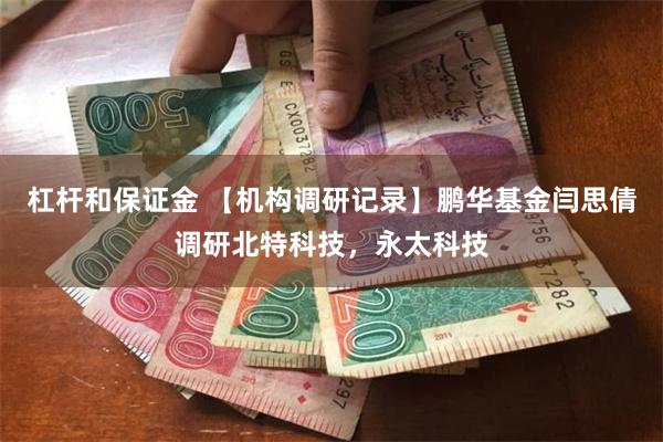 杠杆和保证金 【机构调研记录】鹏华基金闫思倩调研北特科技，永太科技