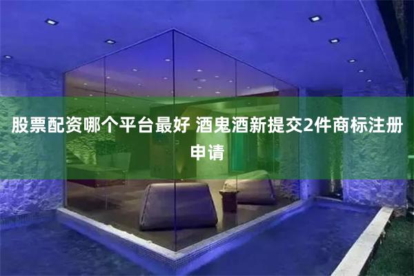 股票配资哪个平台最好 酒鬼酒新提交2件商标注册申请