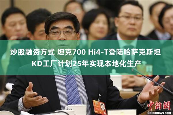 炒股融资方式 坦克700 Hi4-T登陆哈萨克斯坦 KD工厂计划25年实现本地化生产