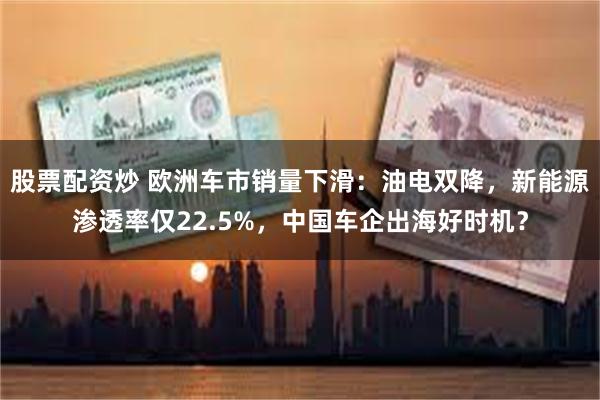 股票配资炒 欧洲车市销量下滑：油电双降，新能源渗透率仅22.5%，中国车企出海好时机？