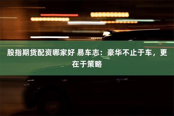 股指期货配资哪家好 易车志：豪华不止于车，更在于策略