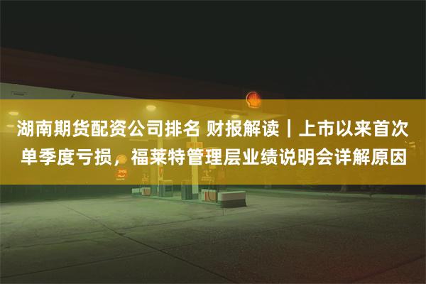 湖南期货配资公司排名 财报解读｜上市以来首次单季度亏损，福莱特管理层业绩说明会详解原因