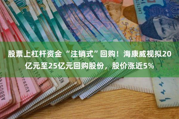 股票上杠杆资金 “注销式”回购！海康威视拟20亿元至25亿元回购股份，股价涨近5%