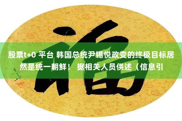 股票t+0 平台 韩国总统尹锡悦政变的终极目标居然是统一朝鲜！ 据相关人员供述（信息引