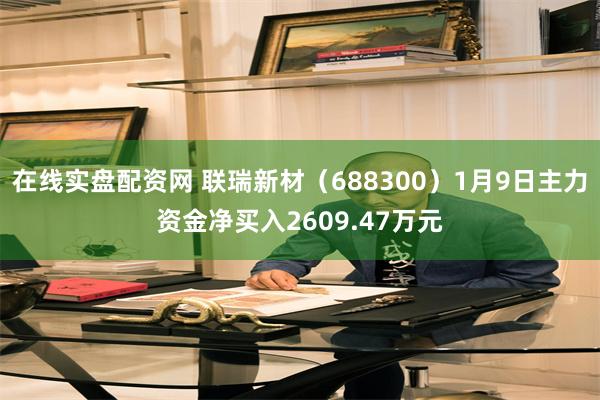 在线实盘配资网 联瑞新材（688300）1月9日主力资金净买入2609.47万元