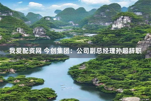 我爱配资网 今创集团：公司副总经理孙超辞职