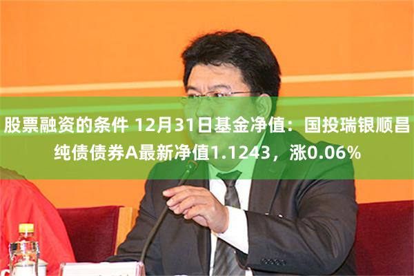 股票融资的条件 12月31日基金净值：国投瑞银顺昌纯债债券A最新净值1.1243，涨0.06%