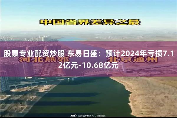 股票专业配资炒股 东易日盛：预计2024年亏损7.12亿元-10.68亿元