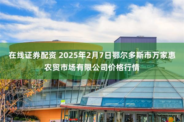 在线证券配资 2025年2月7日鄂尔多斯市万家惠农贸市场有限公司价格行情