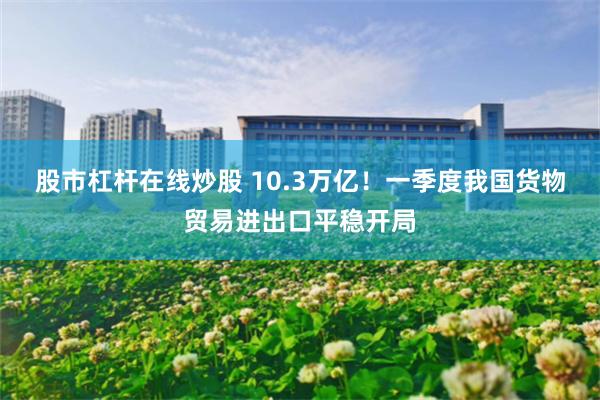 股市杠杆在线炒股 10.3万亿！一季度我国货物贸易进出口平稳开局