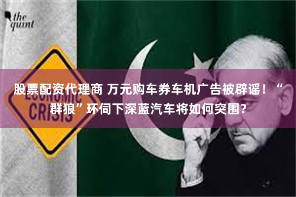 股票配资代理商 万元购车券车机广告被辟谣！“群狼”环伺下深蓝汽车将如何突围？