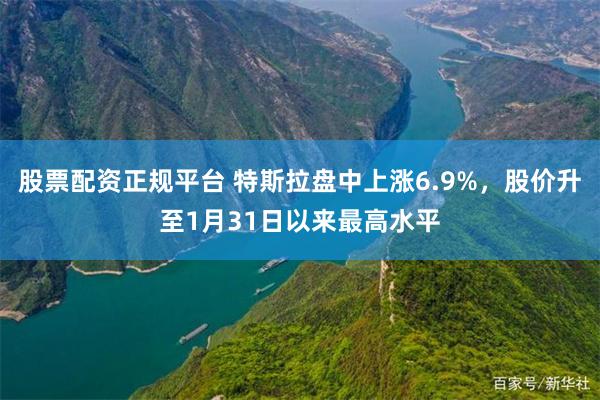 股票配资正规平台 特斯拉盘中上涨6.9%，股价升至1月31日以来最高水平